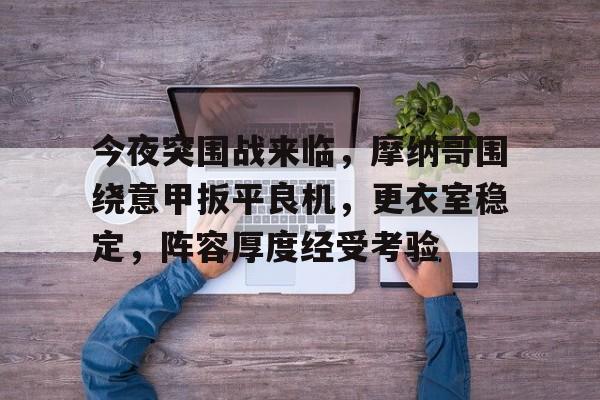 今夜突围战来临,摩纳哥围绕意甲扳平良机,更衣室稳定,阵容厚度经受考验的简单介绍 今夜突围战来临,摩纳哥围绕意甲扳平良机,更衣室稳定,阵容厚度经受考验的简单介绍